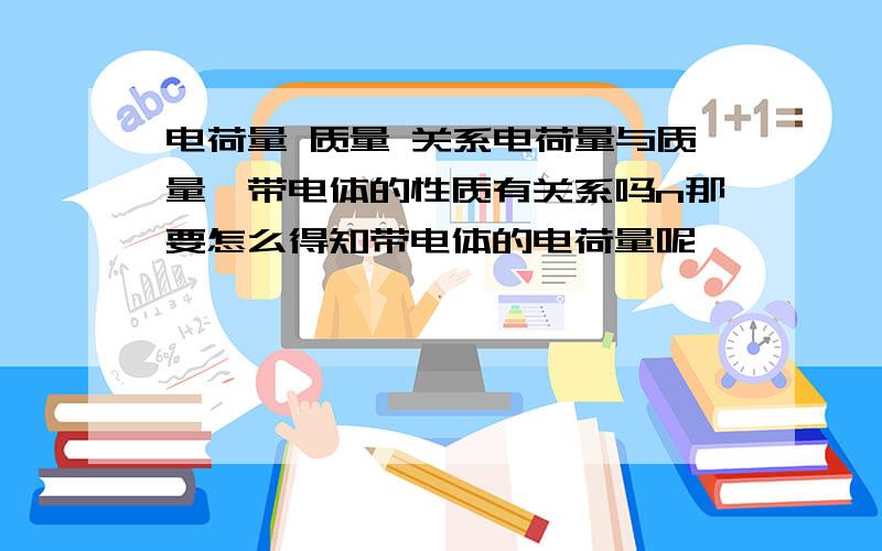 电荷量 质量 关系电荷量与质量,带电体的性质有关系吗n那要怎么得知带电体的电荷量呢