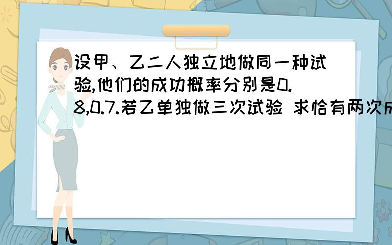 设甲、乙二人独立地做同一种试验,他们的成功概率分别是0.8,0.7.若乙单独做三次试验 求恰有两次成功的概率