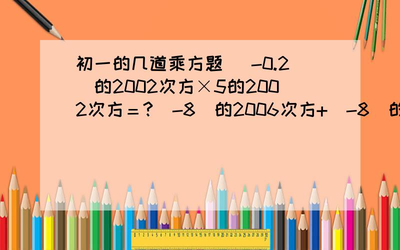 初一的几道乘方题 （-0.2）的2002次方×5的2002次方＝?（-8）的2006次方+（-8）的2005次方＝?不好意思 写错了啦 （-8）的2006次方+（-8）的2005次方能被 3、5、7、9中的那个数整除 额