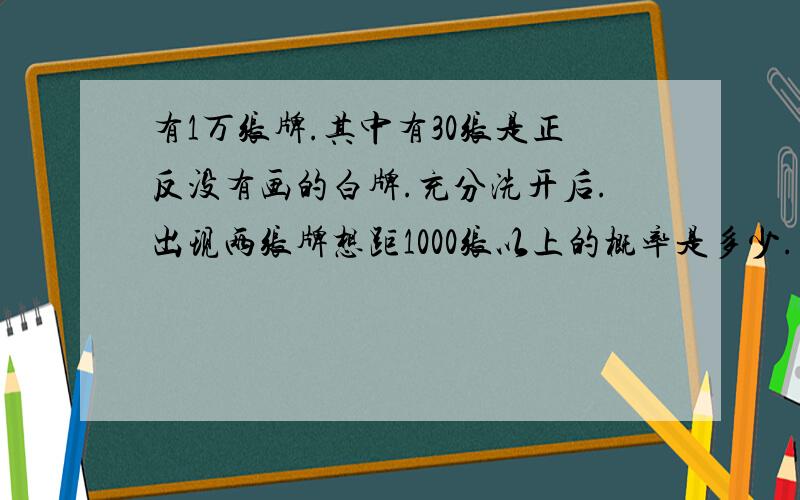 有1万张牌.其中有30张是正反没有画的白牌.充分洗开后.出现两张牌想距1000张以上的概率是多少.出在两张牍相距少于100张的概率是多少.（不是1万张中出现的概率,是每两张出现在可能）