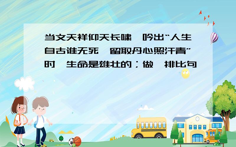 当文天祥仰天长啸,吟出“人生自古谁无死,留取丹心照汗青”时,生命是雄壮的；做一排比句