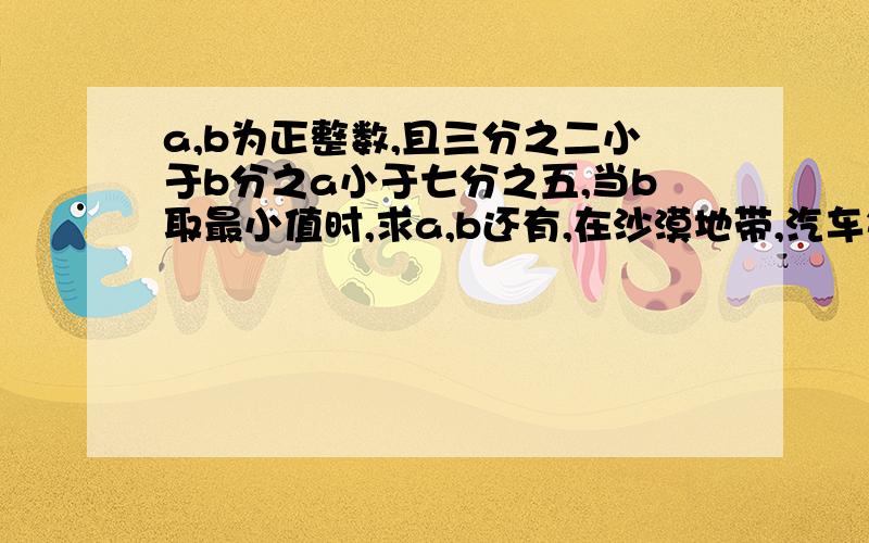 a,b为正整数,且三分之二小于b分之a小于七分之五,当b取最小值时,求a,b还有,在沙漠地带,汽车每天行驶200km,每辆汽车载运可行驶24天的汽油,现甲乙两车同时从A出发,并在完成任务后,沿原路返回,