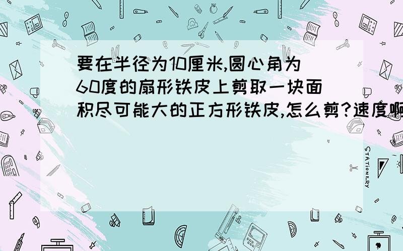 要在半径为10厘米,圆心角为60度的扇形铁皮上剪取一块面积尽可能大的正方形铁皮,怎么剪?速度啊~急需