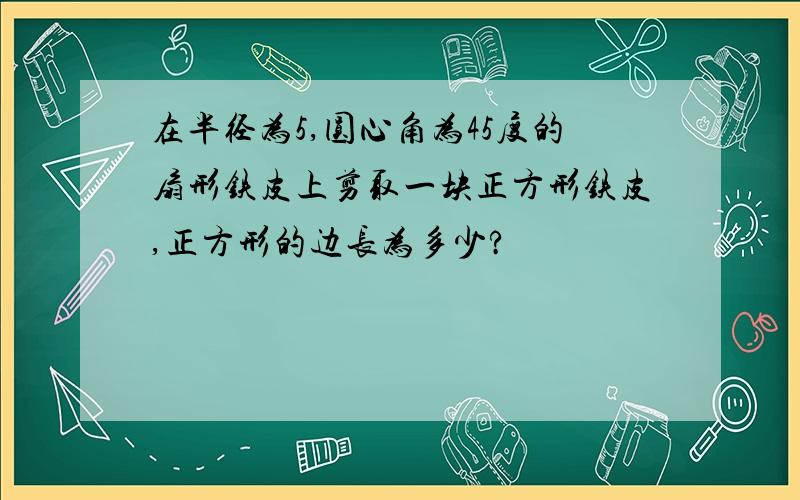 在半径为5,圆心角为45度的扇形铁皮上剪取一块正方形铁皮,正方形的边长为多少?