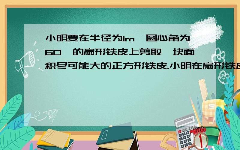 小明要在半径为1m,圆心角为60°的扇形铁皮上剪取一块面积尽可能大的正方形铁皮.小明在扇形铁皮上设计了甲、乙两种方案剪取所得的正方形的面积,并计算哪个正方形的面积较大?（估算时