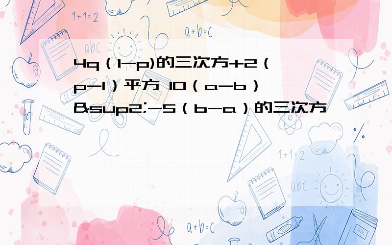 4q（1-p)的三次方+2（p-1）平方 10（a-b）²-5（b-a）的三次方