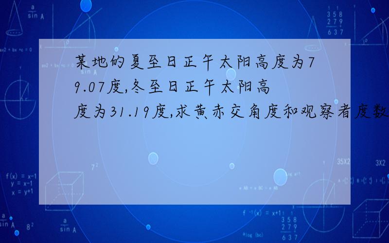 某地的夏至日正午太阳高度为79.07度,冬至日正午太阳高度为31.19度,求黄赤交角度和观察者度数