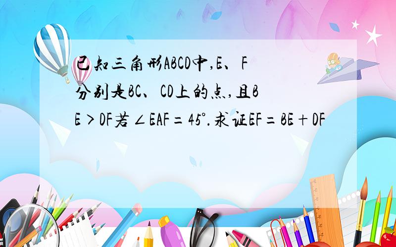 已知三角形ABCD中,E、F分别是BC、CD上的点,且BE>DF若∠EAF=45°.求证EF=BE+DF