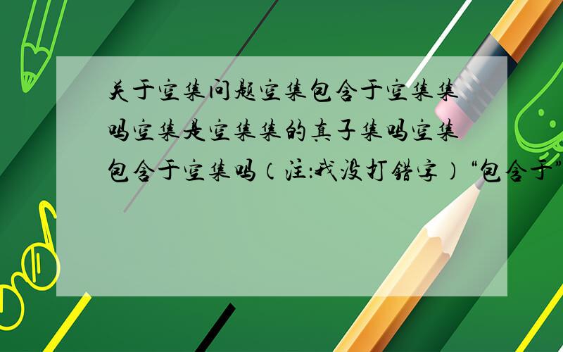 关于空集问题空集包含于空集集吗空集是空集集的真子集吗空集包含于空集吗（注：我没打错字）“包含于”符号不是只能是元素对集合吗怎么在第二条里能用于集合对集合不是包含于符号