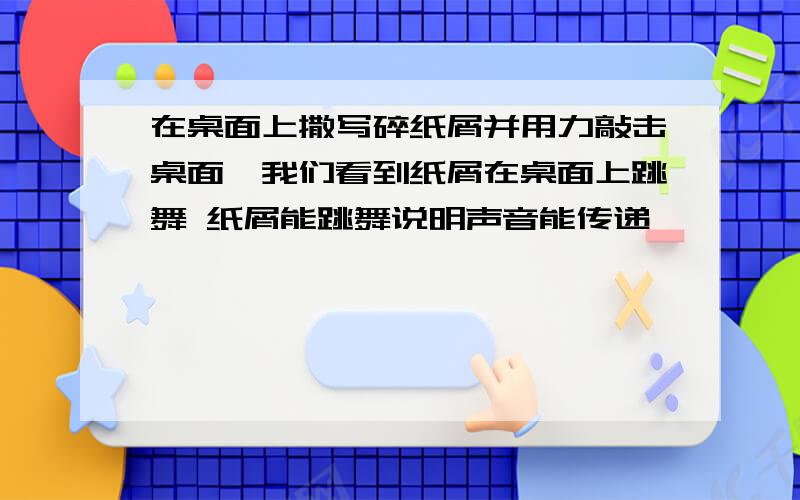 在桌面上撒写碎纸屑并用力敲击桌面,我们看到纸屑在桌面上跳舞 纸屑能跳舞说明声音能传递