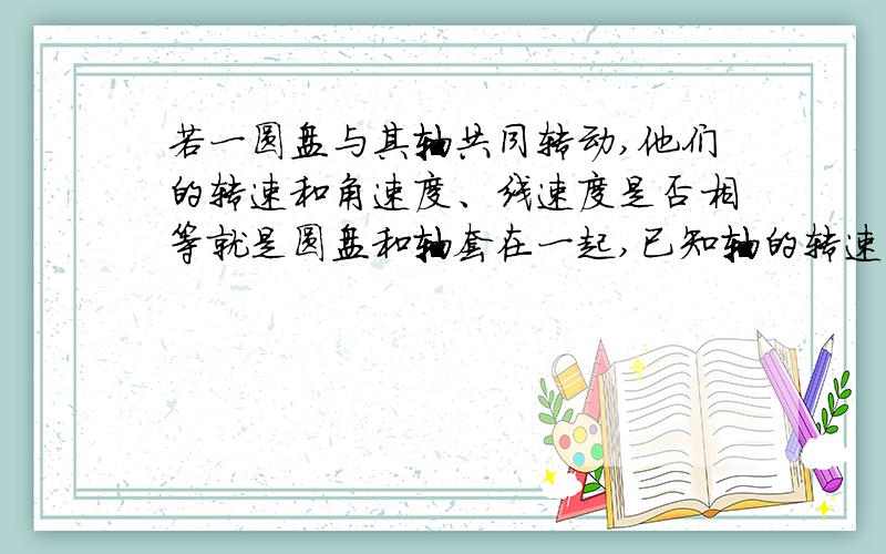 若一圆盘与其轴共同转动,他们的转速和角速度、线速度是否相等就是圆盘和轴套在一起,已知轴的转速,那么圆盘的转速是否与其相等,他们的角速度和线速度是不是也相等?