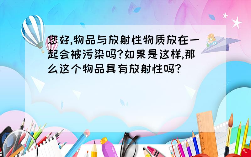 您好,物品与放射性物质放在一起会被污染吗?如果是这样,那么这个物品具有放射性吗?