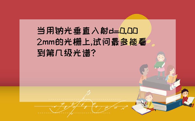 当用钠光垂直入射d=0.002mm的光栅上,试问最多能看到第几级光谱?