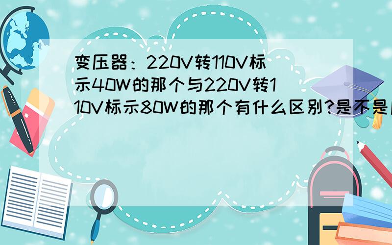 变压器：220V转110V标示40W的那个与220V转110V标示80W的那个有什么区别?是不是后者的可用范围能更大一些我家亲戚从国外稍带了一台 地堡式吸尘器iROBOT 510 配置110V、33W220V转110V标示40W的那个与22