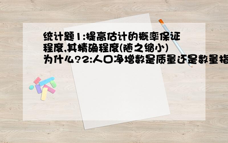 统计题1:提高估计的概率保证程度,其精确程度(随之缩小)为什么?2:人口净增数是质量还是数量指标?懂了,