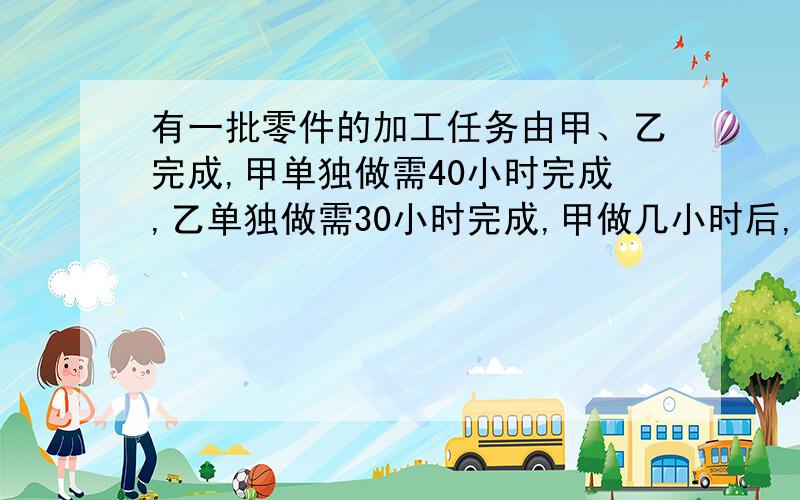 有一批零件的加工任务由甲、乙完成,甲单独做需40小时完成,乙单独做需30小时完成,甲做几小时后,其余任务由乙完成,若乙比甲多做2小时,则甲做了几小时?（列方程解答）