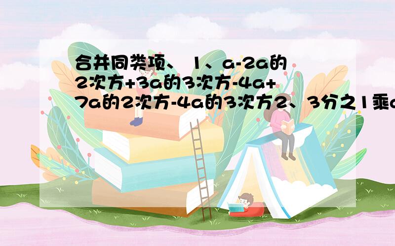 合并同类项、 1、a-2a的2次方+3a的3次方-4a+7a的2次方-4a的3次方2、3分之1乘a乘b的2次方-a的2次方乘b-2分之1a乘b的2次方+2a的2次方乘b3、（x+y）-2分之1（x+y）-4（x+y）