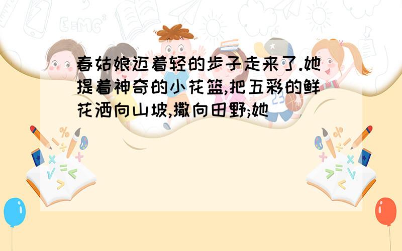 春姑娘迈着轻的步子走来了.她提着神奇的小花篮,把五彩的鲜花洒向山坡,撒向田野;她_