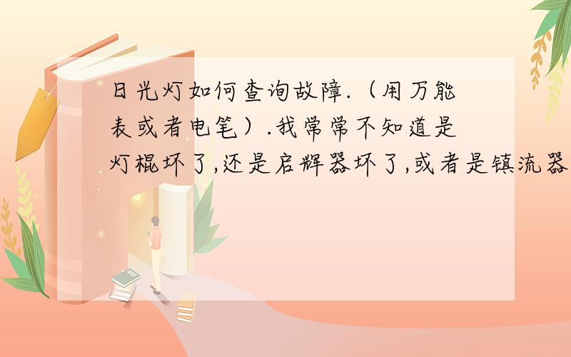 日光灯如何查询故障.（用万能表或者电笔）.我常常不知道是灯棍坏了,还是启辉器坏了,或者是镇流器坏了请告诉我如何判断灯不亮了是哪个器件坏了,并告诉我判定的原理.我要标准的通俗易