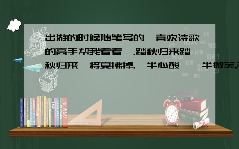 出游的时候随笔写的,喜欢诗歌的高手帮我看看呗.踏秋归来踏秋归来,将夏拂掉.一半心酸,一半微笑.枫叶落地,微带倦意.忆悉过去,淡淡回忆.穿梭在石板铺砌的山路间,采摘着山野旁美丽的雏菊,