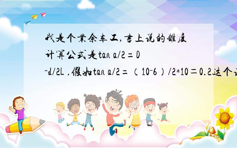 我是个业余车工,书上说的锥度计算公式是tan a/2=D-d/2L .假如tan a/2=（10－6）/2*10＝0.2这个该怎么查表得出小托盘转的度数啊,请师傅们指点下,