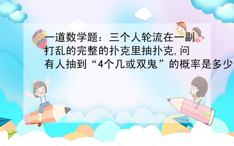 一道数学题：三个人轮流在一副打乱的完整的扑克里抽扑克,问有人抽到“4个几或双鬼”的概率是多少?所谓“有人”包括一个人,两个人,三个人.（注：不是脑筋急转弯）