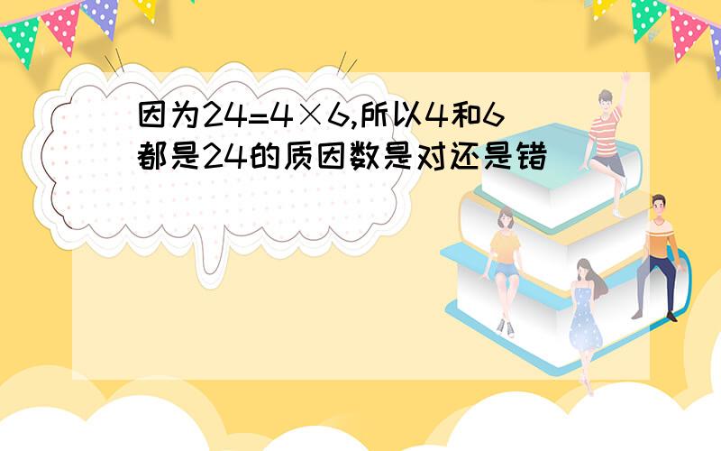 因为24=4×6,所以4和6都是24的质因数是对还是错