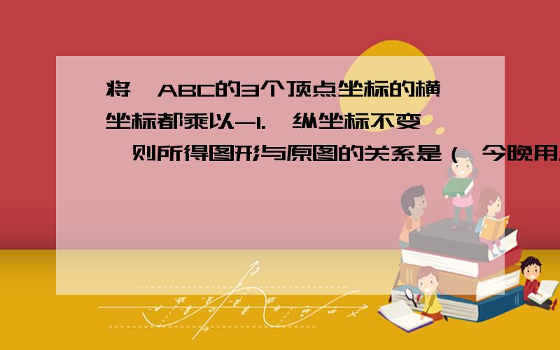 将△ABC的3个顶点坐标的横坐标都乘以-1.,纵坐标不变,则所得图形与原图的关系是（ 今晚用.A.关于x轴对称 B.关于y轴对称 C.关于原点对称 D.将原图向x轴的负方向平移了1个单位