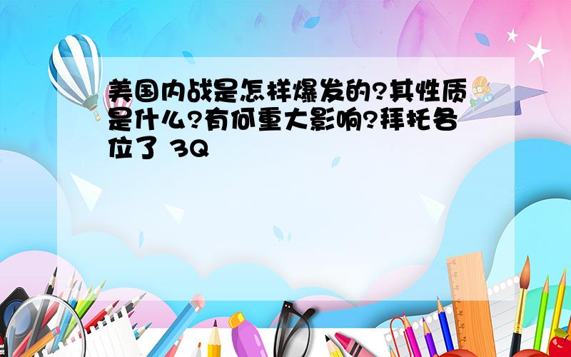 美国内战是怎样爆发的?其性质是什么?有何重大影响?拜托各位了 3Q