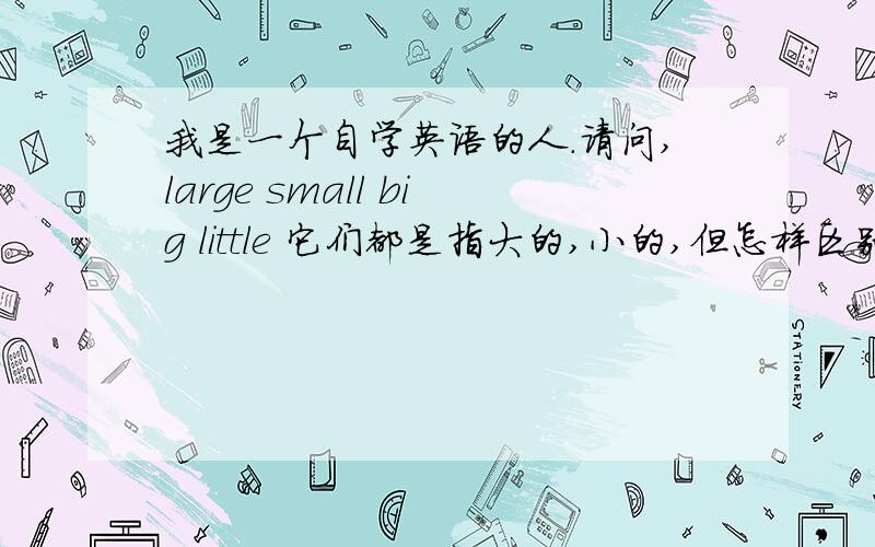 我是一个自学英语的人.请问,large small big little 它们都是指大的,小的,但怎样区别.