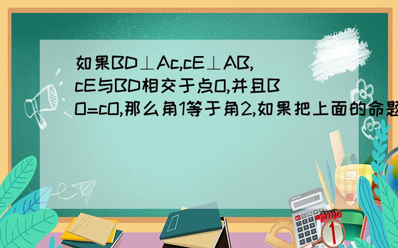 如果BD⊥Ac,cE⊥AB,cE与BD相交于点O,并且BO=cO,那么角1等于角2,如果把上面的命题中的“BO=cO"改为结论,把角1=角2移入条件,所得到的命题是正确的命题,还是不正确的命题?请给出证明或举出反例