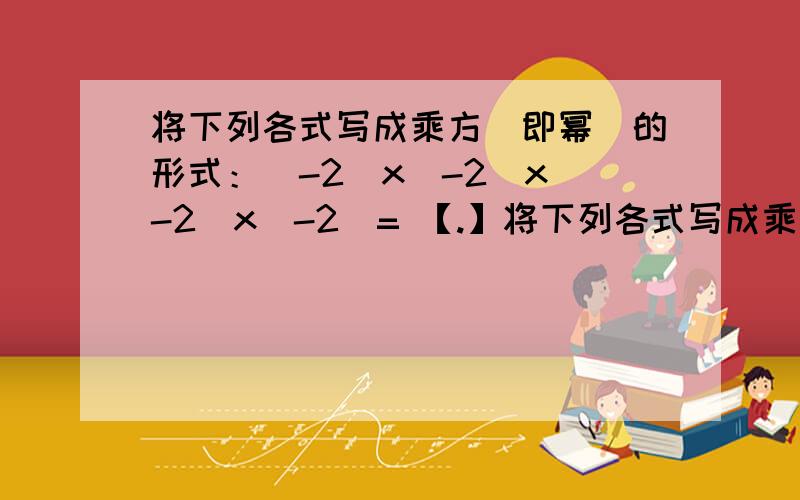 将下列各式写成乘方（即幂）的形式：（-2）x（-2）x（-2）x（-2）= 【.】将下列各式写成乘方（即幂）的形式：（-2）x（-2）x（-2）x（-2）= 【.】 （负四分之一）x（负四分之一）x（负四分之