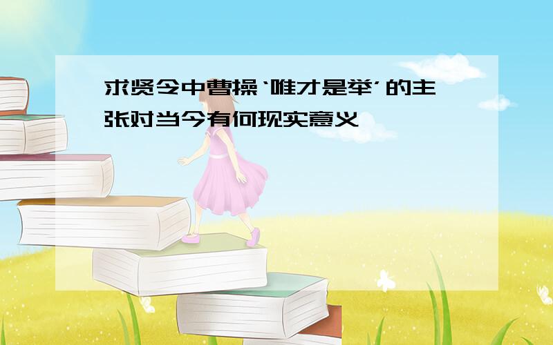 求贤令中曹操‘唯才是举’的主张对当今有何现实意义