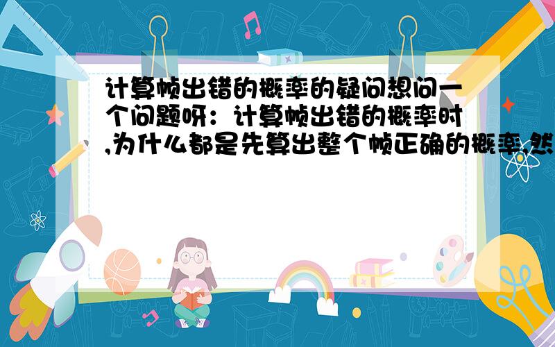 计算帧出错的概率的疑问想问一个问题呀：计算帧出错的概率时,为什么都是先算出整个帧正确的概率,然后用1去减.比如这一个：信道误码率是0.0005,帧长为10K比特,差错为单个帧,帧出错的概率