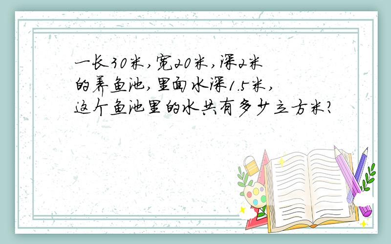 一长30米,宽20米,深2米的养鱼池,里面水深1.5米,这个鱼池里的水共有多少立方米?