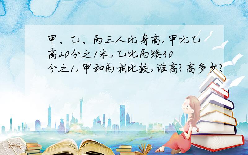 甲、乙、丙三人比身高,甲比乙高20分之1米,乙比丙矮30分之1,甲和丙相比较,谁高?高多少?