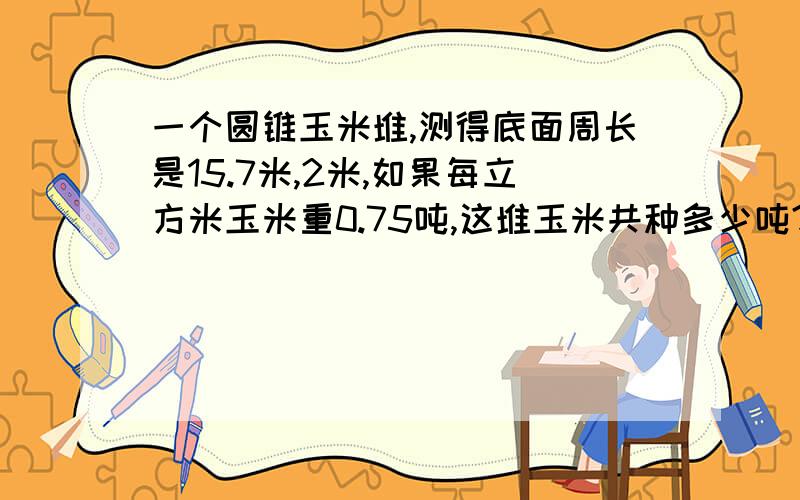 一个圆锥玉米堆,测得底面周长是15.7米,2米,如果每立方米玉米重0.75吨,这堆玉米共种多少吨?