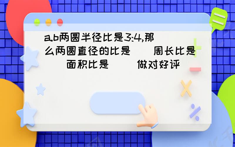 a.b两圆半径比是3:4,那么两圆直径的比是（）周长比是（）面积比是（） 做对好评