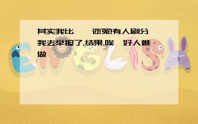 其实我比窦娥还冤!有人刷分,我去举报了.结果.唉,好人难做