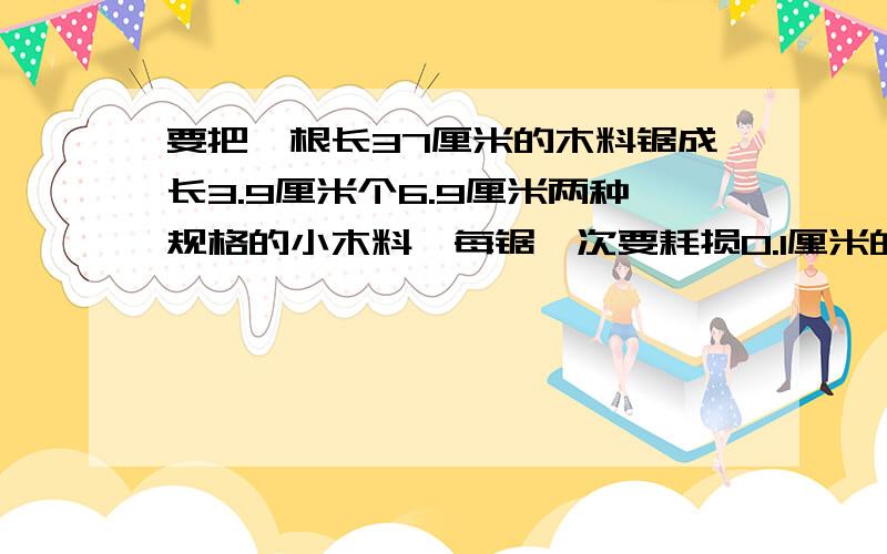 要把一根长37厘米的木料锯成长3.9厘米个6.9厘米两种规格的小木料,每锯一次要耗损0.1厘米的木料,问这两种规格的木料各锯成几段才能使浪费最少?请列表把各种方案设计出来.