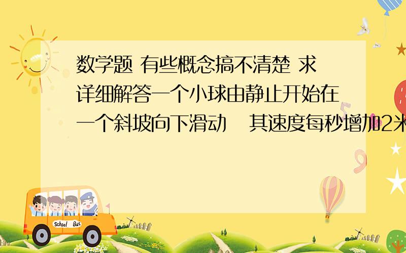 数学题 有些概念搞不清楚 求详细解答一个小球由静止开始在一个斜坡向下滑动   其速度每秒增加2米每秒         以上 最后 一句话   是    每一秒都要加2   累计起来    的意思      就像   0+2