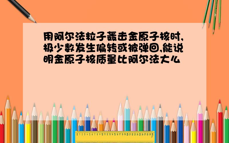 用阿尔法粒子轰击金原子核时,极少数发生偏转或被弹回,能说明金原子核质量比阿尔法大么