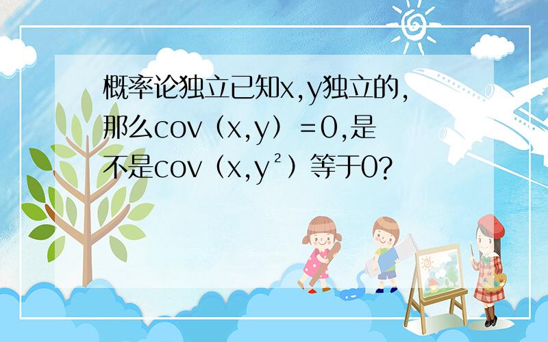 概率论独立已知x,y独立的,那么cov（x,y）＝0,是不是cov（x,y²）等于0?