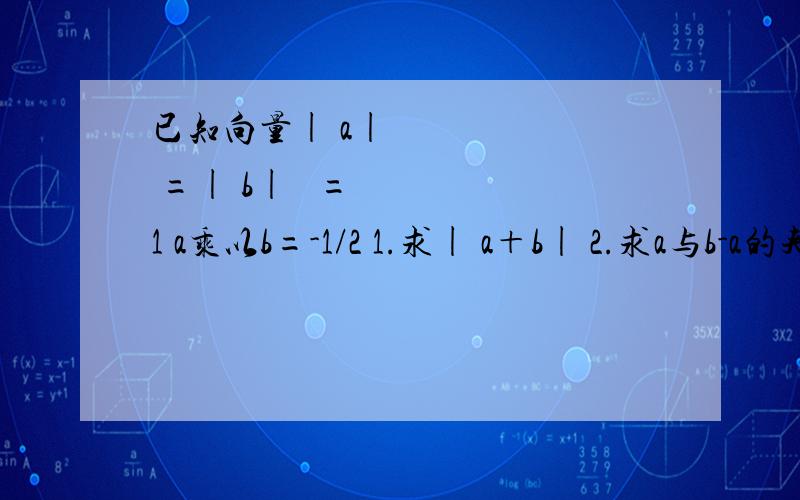 已知向量| a|² =| b| ²=1 a乘以b=-1/2 1.求| a＋b| 2.求a与b-a的夹角