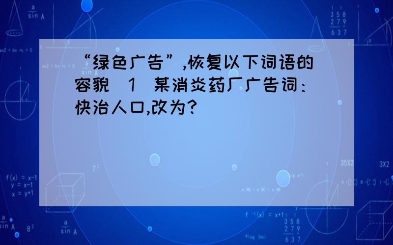 “绿色广告”,恢复以下词语的容貌（1）某消炎药厂广告词：快治人口,改为?