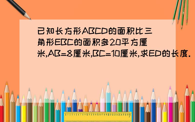 已知长方形ABCD的面积比三角形EBC的面积多20平方厘米,AB=8厘米,BC=10厘米,求ED的长度.