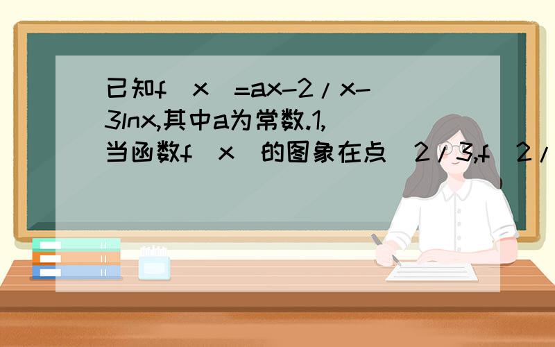 已知f(x)=ax-2/x-3lnx,其中a为常数.1,当函数f(x)的图象在点（2/3,f(2/3)）处的切线斜率为1,当函数f(x)的图象在点（2/3,f(2/3)）处的切线斜率为1时,求f(x)在[3/2,3]上的最小值2,若f(x)在(0,正无穷)上既有最