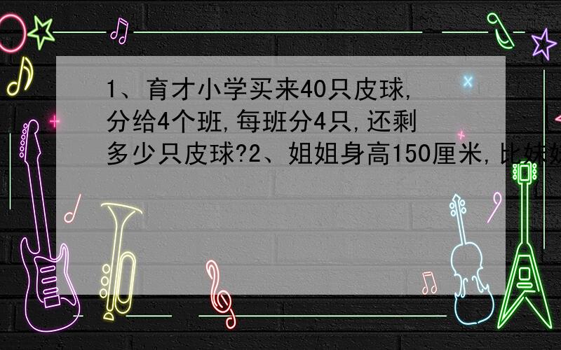 1、育才小学买来40只皮球,分给4个班,每班分4只,还剩多少只皮球?2、姐姐身高150厘米,比妹妹高1/5,妹妹身高多少厘米?