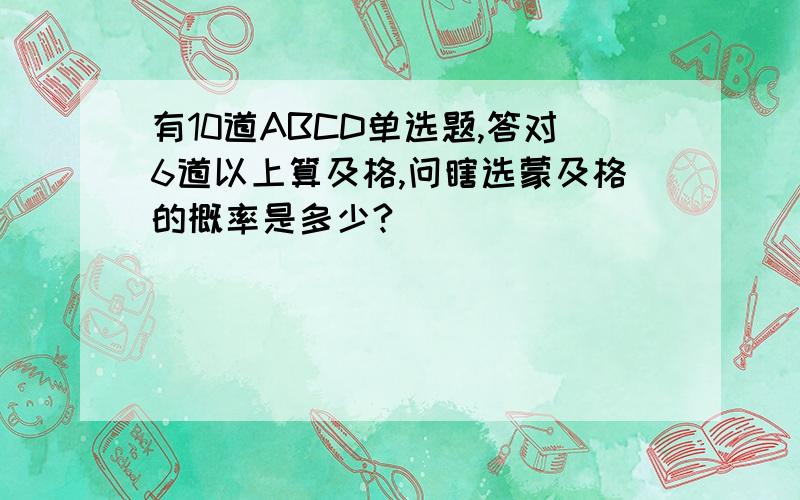 有10道ABCD单选题,答对6道以上算及格,问瞎选蒙及格的概率是多少?