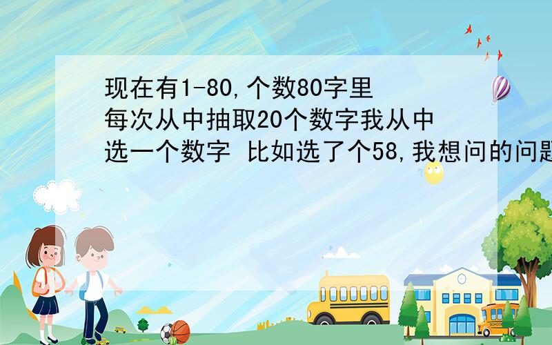 现在有1-80,个数80字里每次从中抽取20个数字我从中选一个数字 比如选了个58,我想问的问题1：如果我选了58 连续从中抽取了8次（每次都是抽20个数字）都没有抽到的概率是多少?应该不是很难.